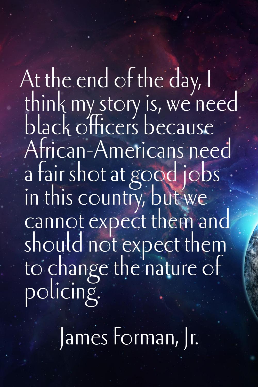 At the end of the day, I think my story is, we need black officers because African-Americans need a