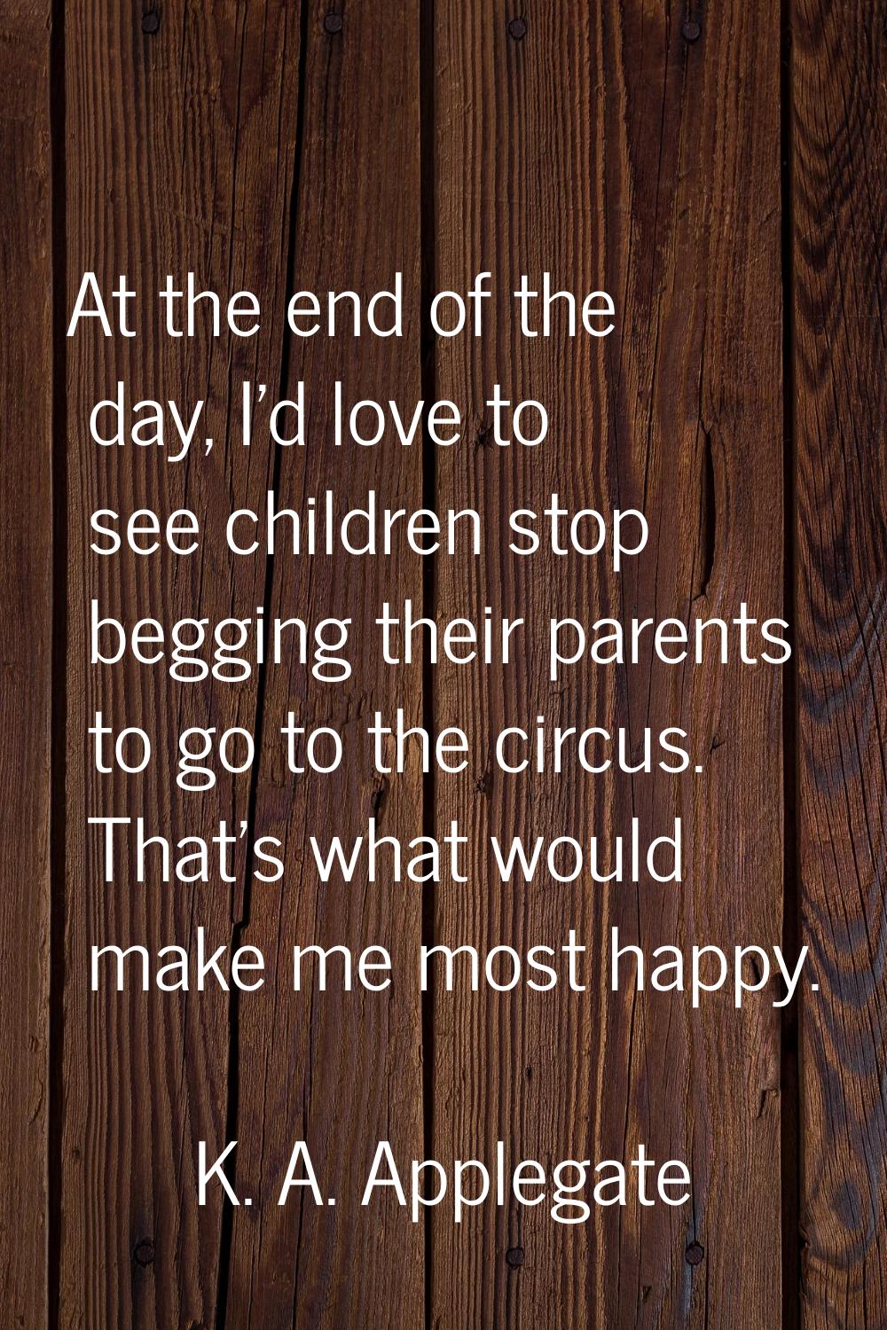 At the end of the day, I'd love to see children stop begging their parents to go to the circus. Tha