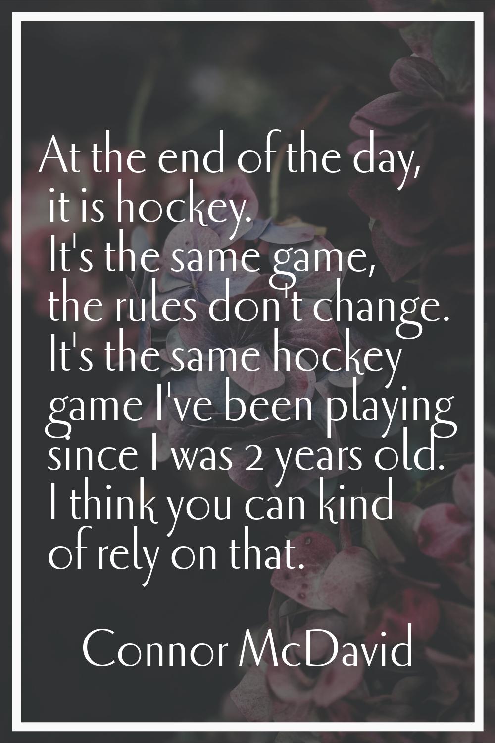 At the end of the day, it is hockey. It's the same game, the rules don't change. It's the same hock