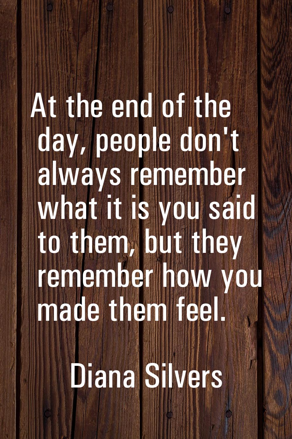 At the end of the day, people don't always remember what it is you said to them, but they remember 