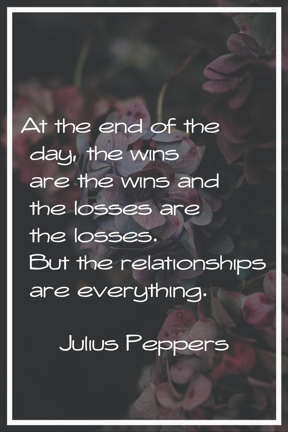 At the end of the day, the wins are the wins and the losses are the losses. But the relationships a
