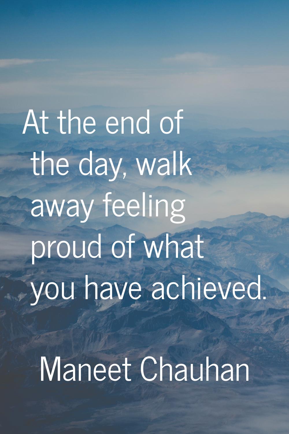 At the end of the day, walk away feeling proud of what you have achieved.