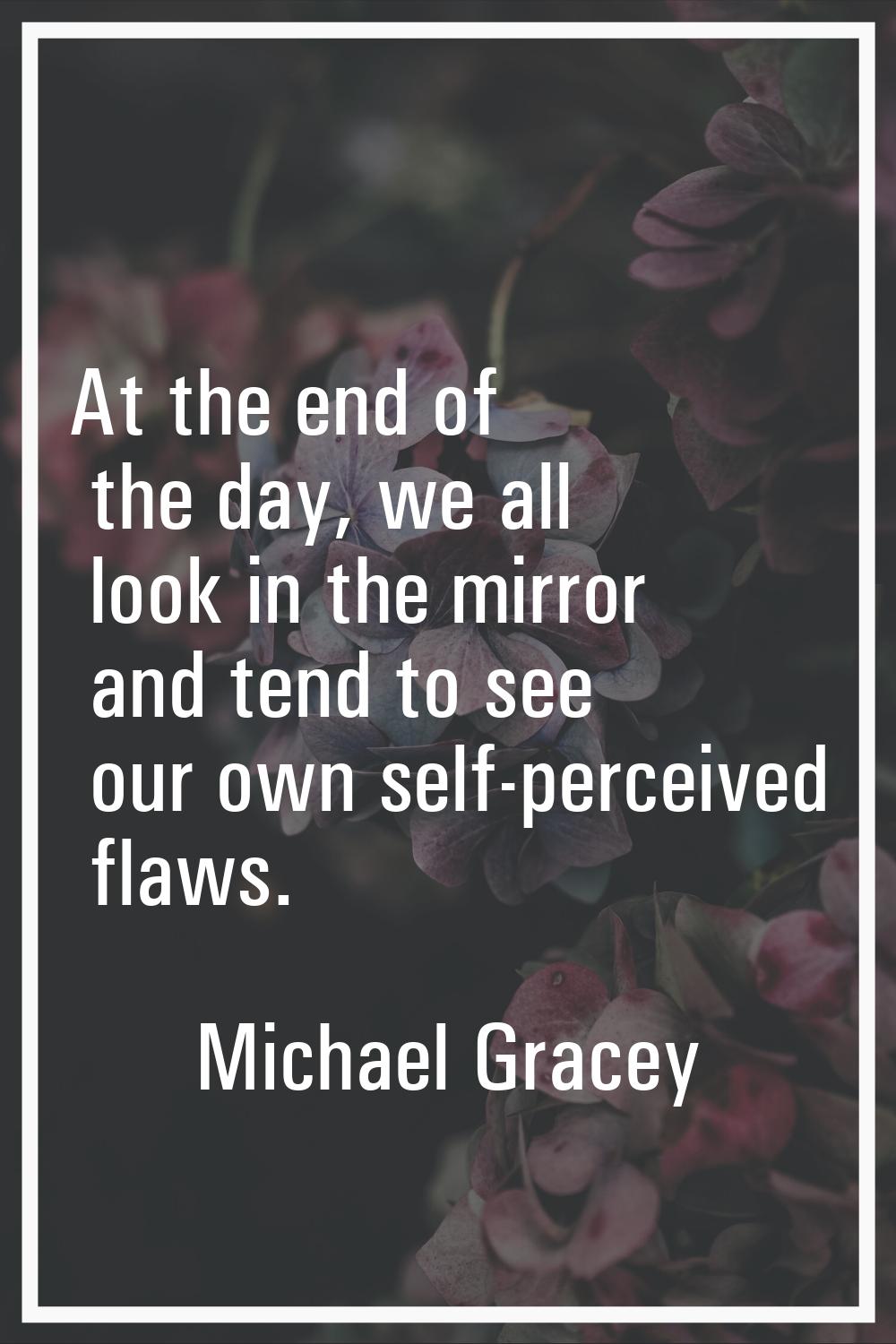At the end of the day, we all look in the mirror and tend to see our own self-perceived flaws.