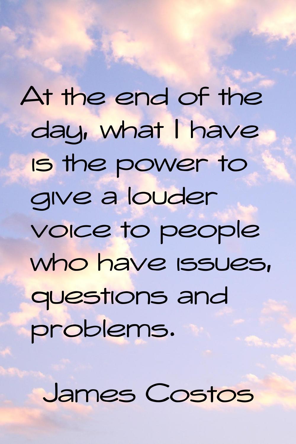 At the end of the day, what I have is the power to give a louder voice to people who have issues, q
