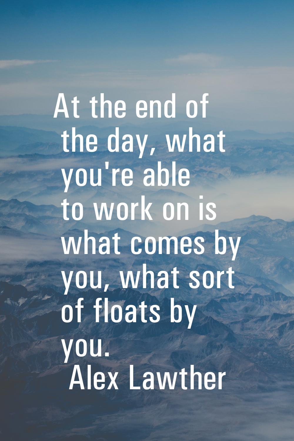 At the end of the day, what you're able to work on is what comes by you, what sort of floats by you
