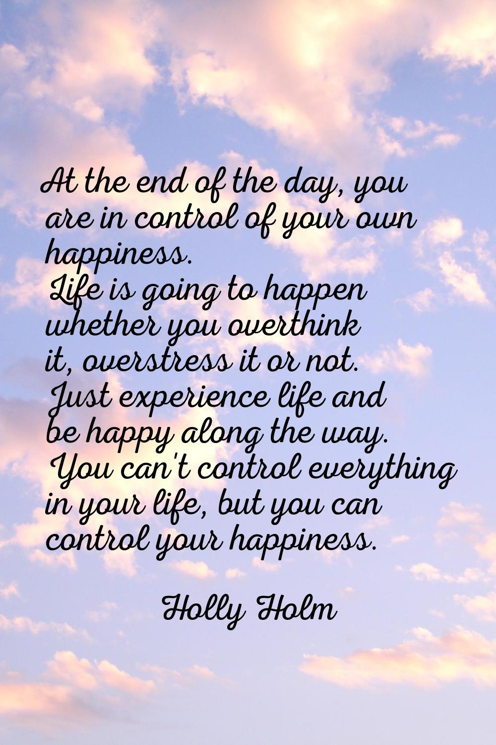 At the end of the day, you are in control of your own happiness. Life is going to happen whether yo
