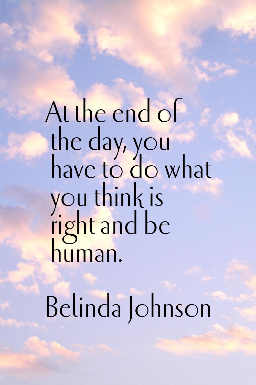 At the end of the day, you have to do what you think is right and be human.
