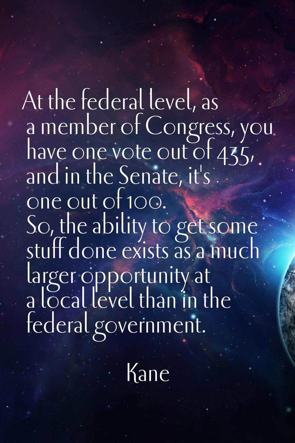 At the federal level, as a member of Congress, you have one vote out of 435, and in the Senate, it'