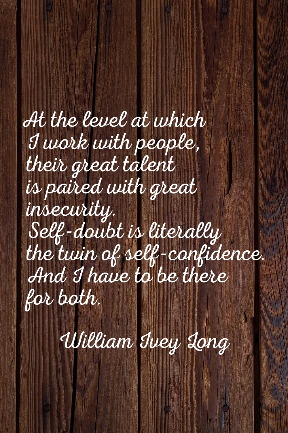 At the level at which I work with people, their great talent is paired with great insecurity. Self-