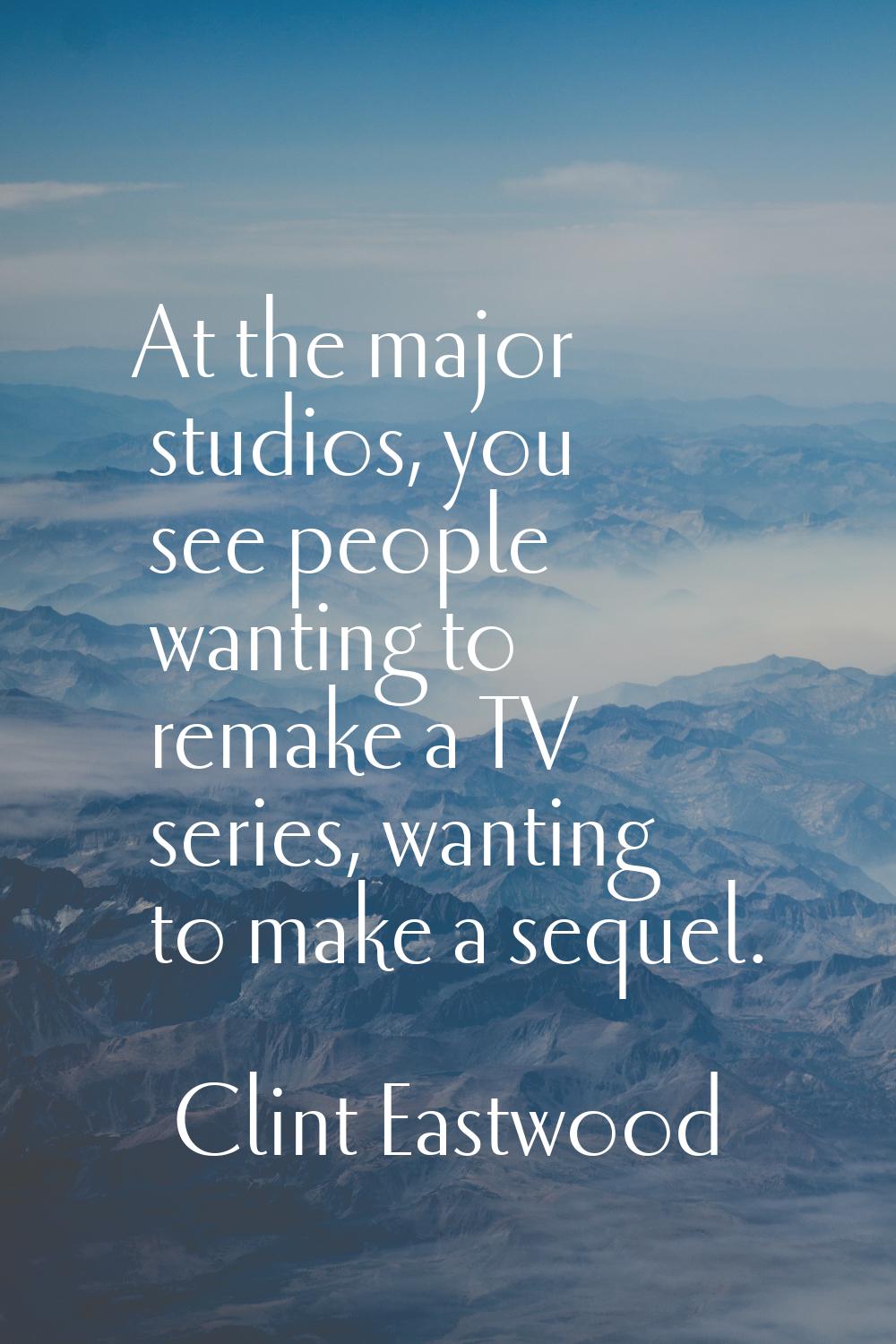 At the major studios, you see people wanting to remake a TV series, wanting to make a sequel.