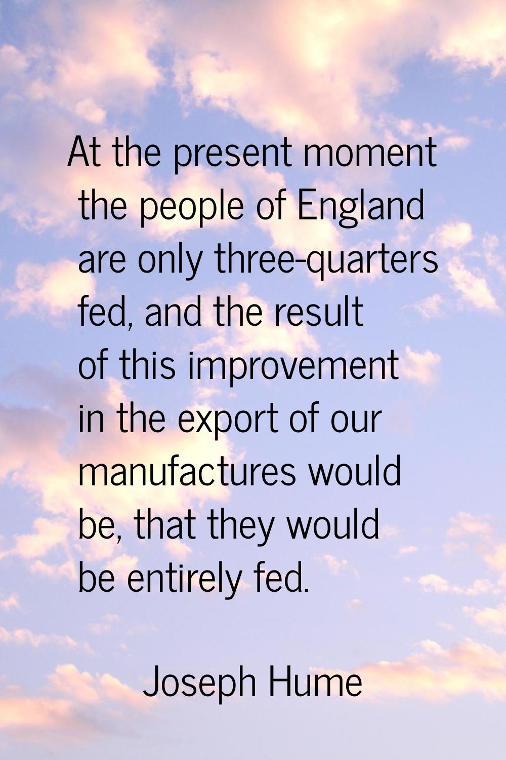 At the present moment the people of England are only three-quarters fed, and the result of this imp