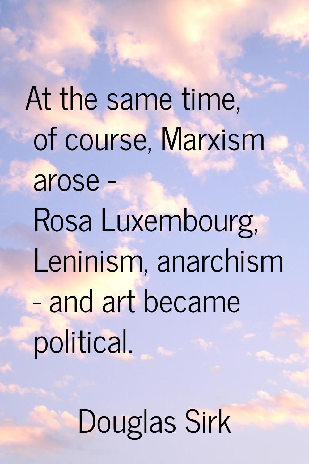 At the same time, of course, Marxism arose - Rosa Luxembourg, Leninism, anarchism - and art became 