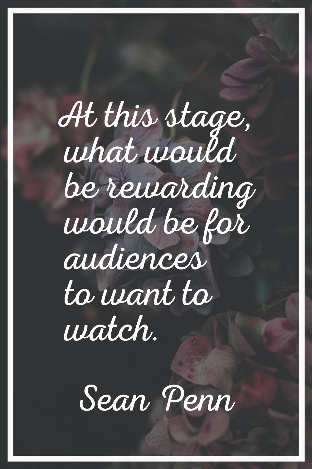 At this stage, what would be rewarding would be for audiences to want to watch.