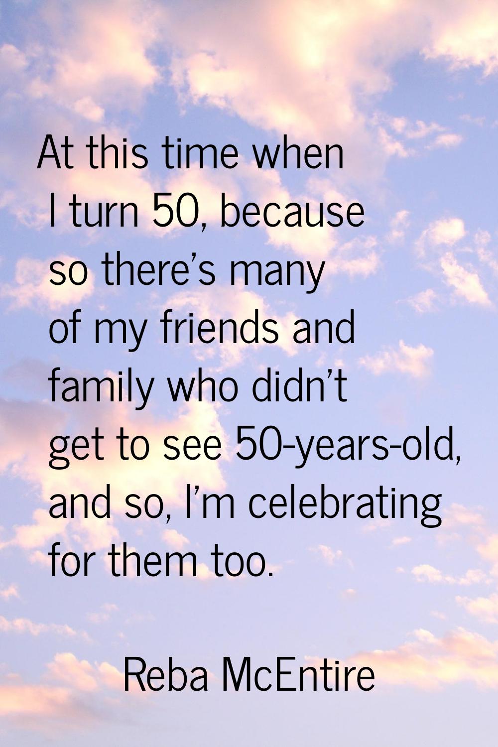 At this time when I turn 50, because so there's many of my friends and family who didn't get to see