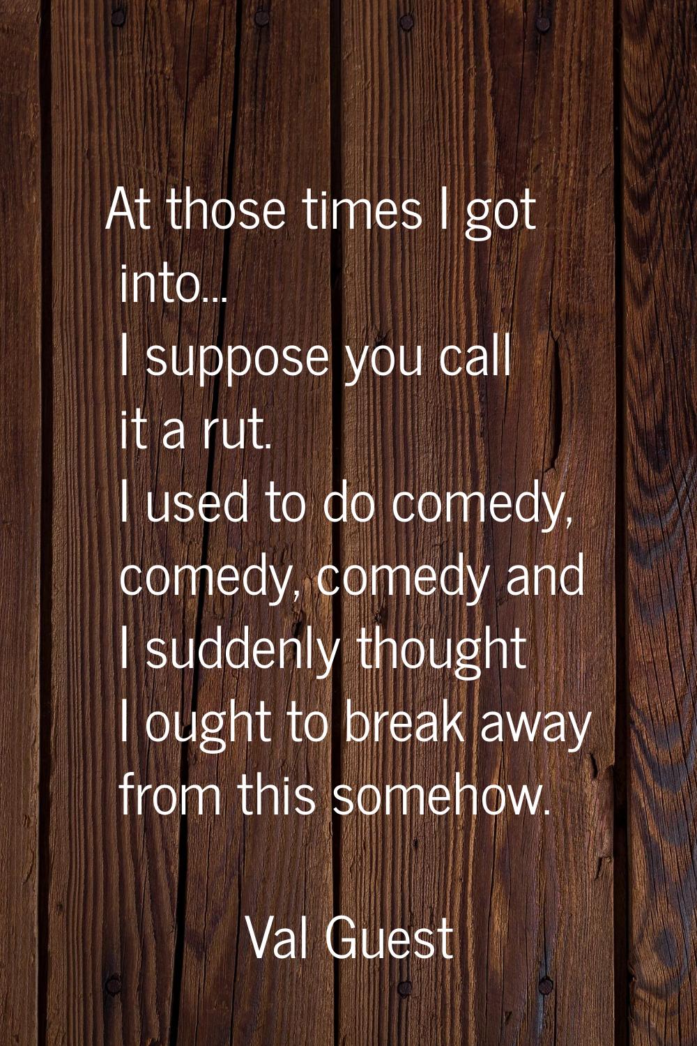 At those times I got into... I suppose you call it a rut. I used to do comedy, comedy, comedy and I