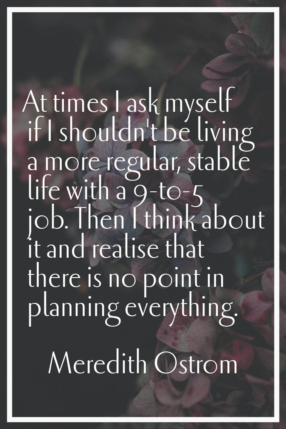 At times I ask myself if I shouldn't be living a more regular, stable life with a 9-to-5 job. Then 