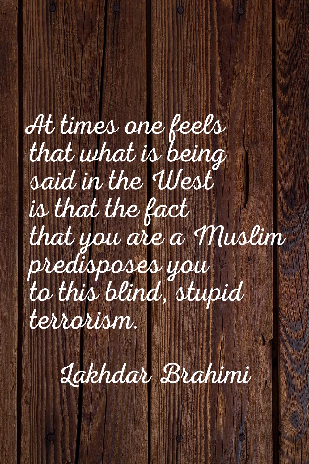 At times one feels that what is being said in the West is that the fact that you are a Muslim predi