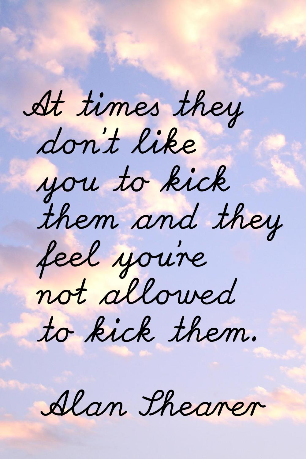 At times they don't like you to kick them and they feel you're not allowed to kick them.
