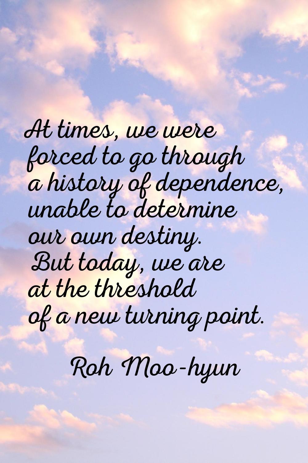 At times, we were forced to go through a history of dependence, unable to determine our own destiny