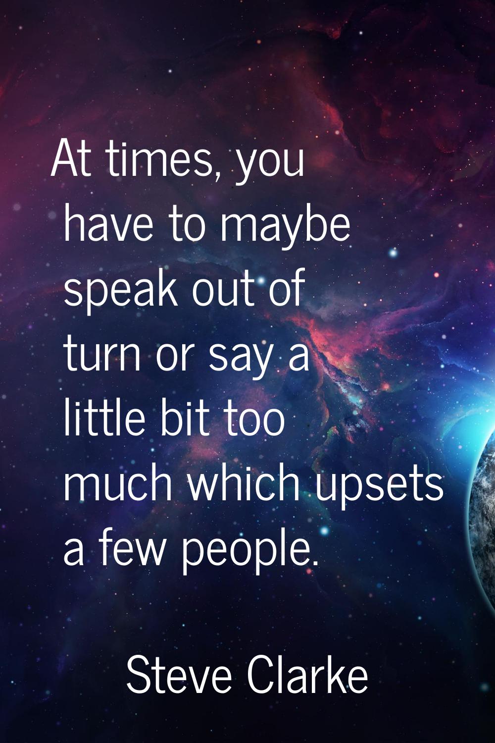 At times, you have to maybe speak out of turn or say a little bit too much which upsets a few peopl