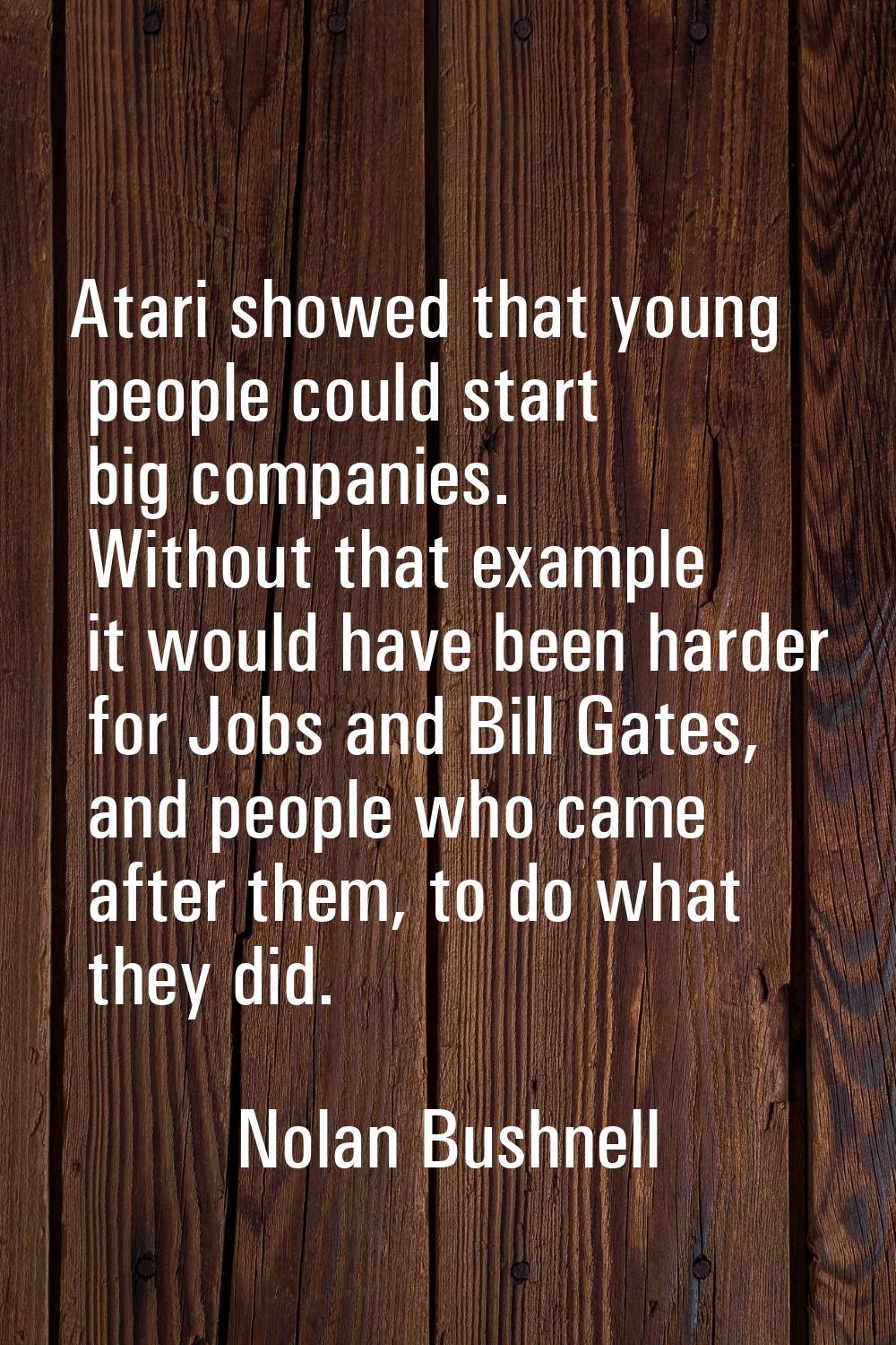 Atari showed that young people could start big companies. Without that example it would have been h