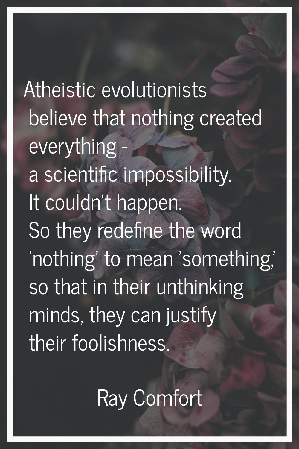 Atheistic evolutionists believe that nothing created everything - a scientific impossibility. It co