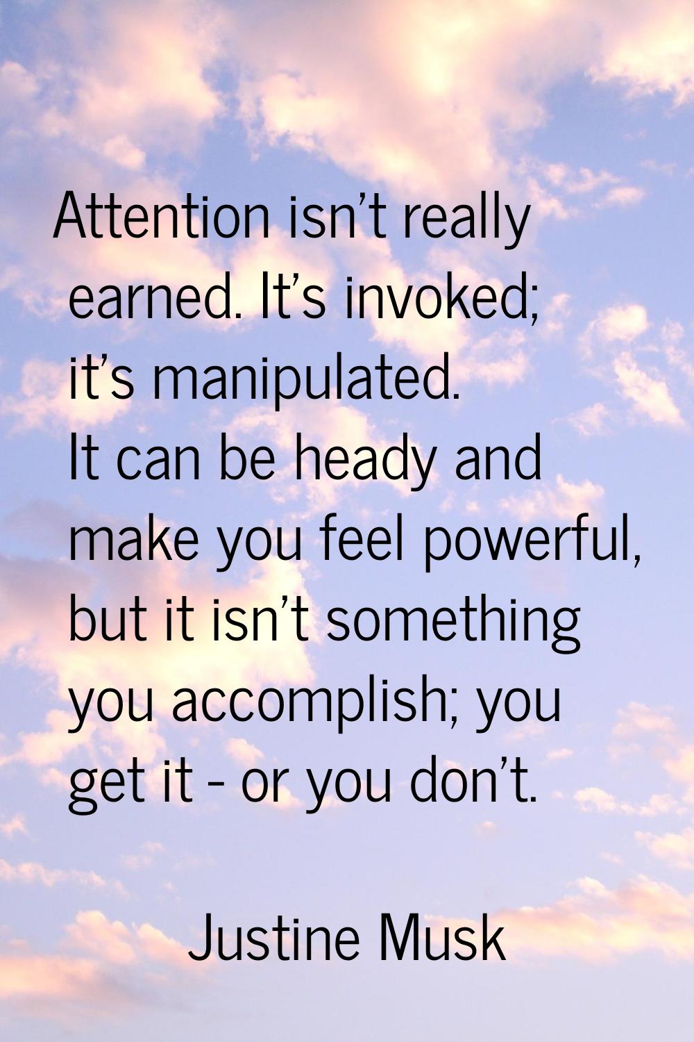 Attention isn't really earned. It's invoked; it's manipulated. It can be heady and make you feel po