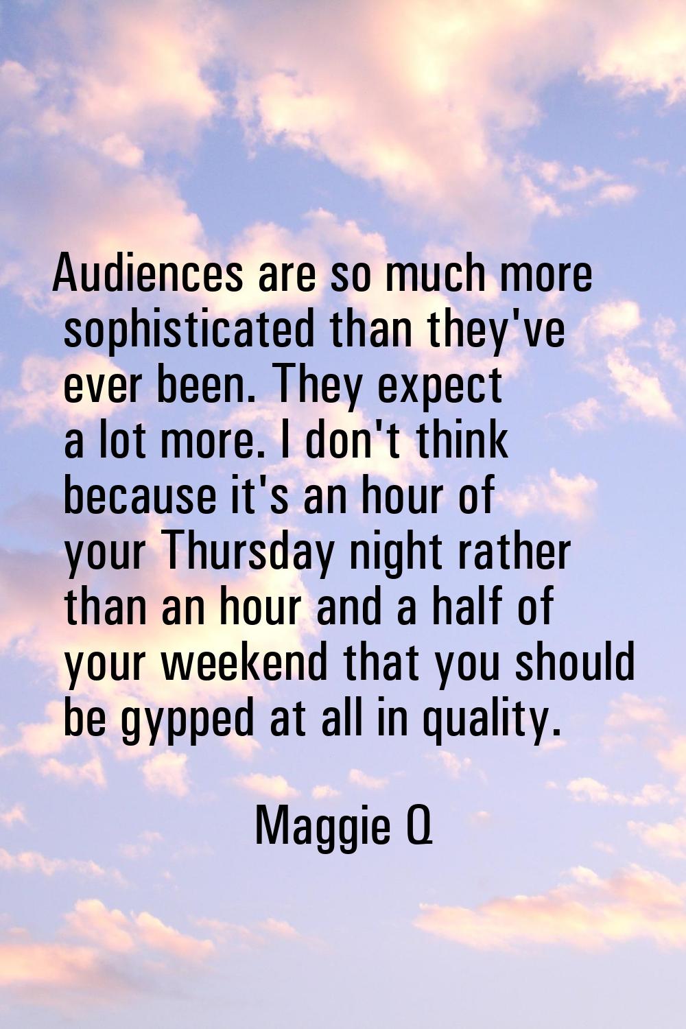 Audiences are so much more sophisticated than they've ever been. They expect a lot more. I don't th