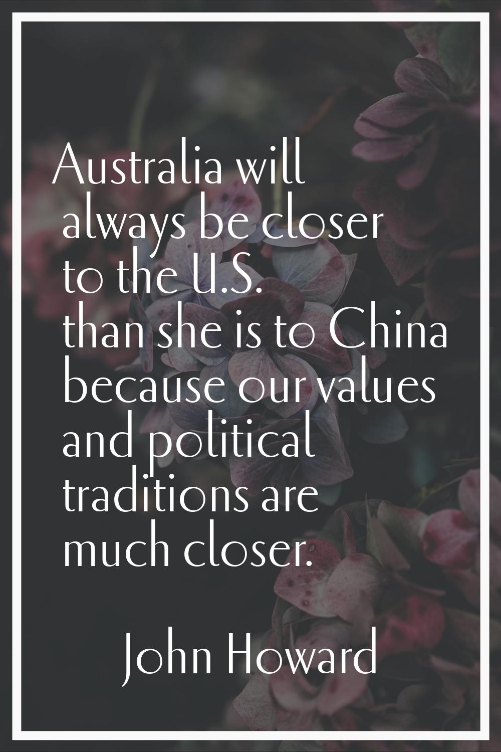 Australia will always be closer to the U.S. than she is to China because our values and political t