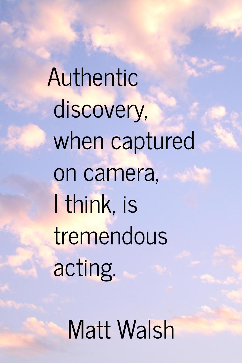 Authentic discovery, when captured on camera, I think, is tremendous acting.