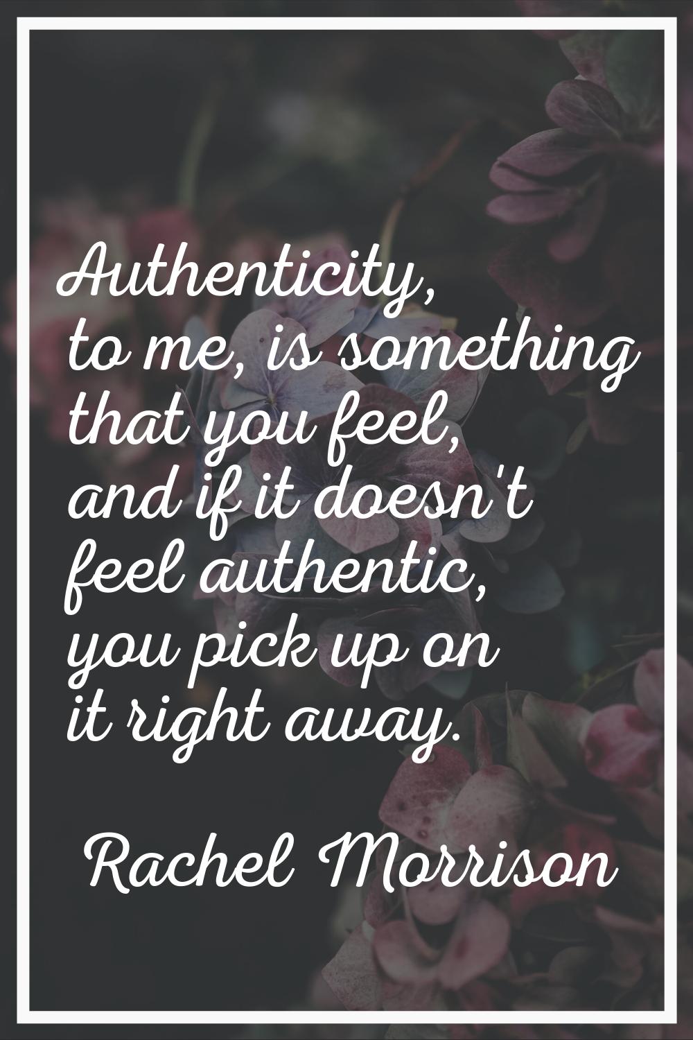 Authenticity, to me, is something that you feel, and if it doesn't feel authentic, you pick up on i