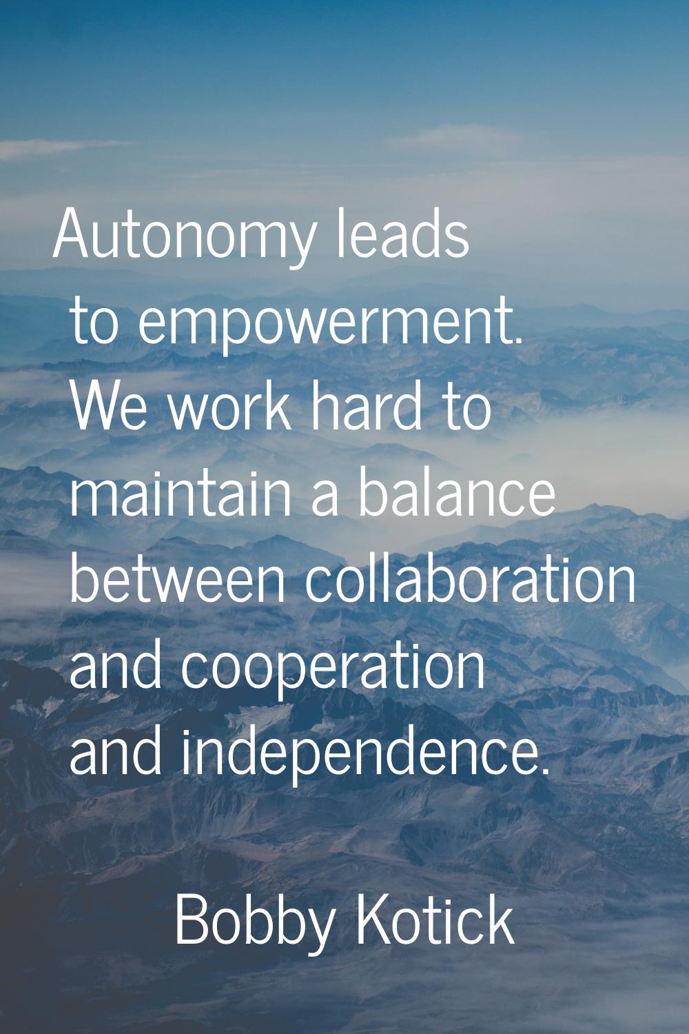 Autonomy leads to empowerment. We work hard to maintain a balance between collaboration and coopera
