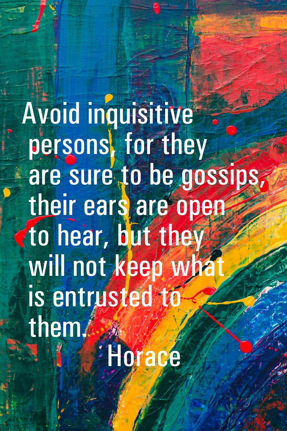 Avoid inquisitive persons, for they are sure to be gossips, their ears are open to hear, but they w