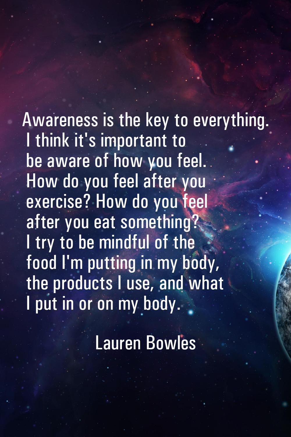Awareness is the key to everything. I think it's important to be aware of how you feel. How do you 