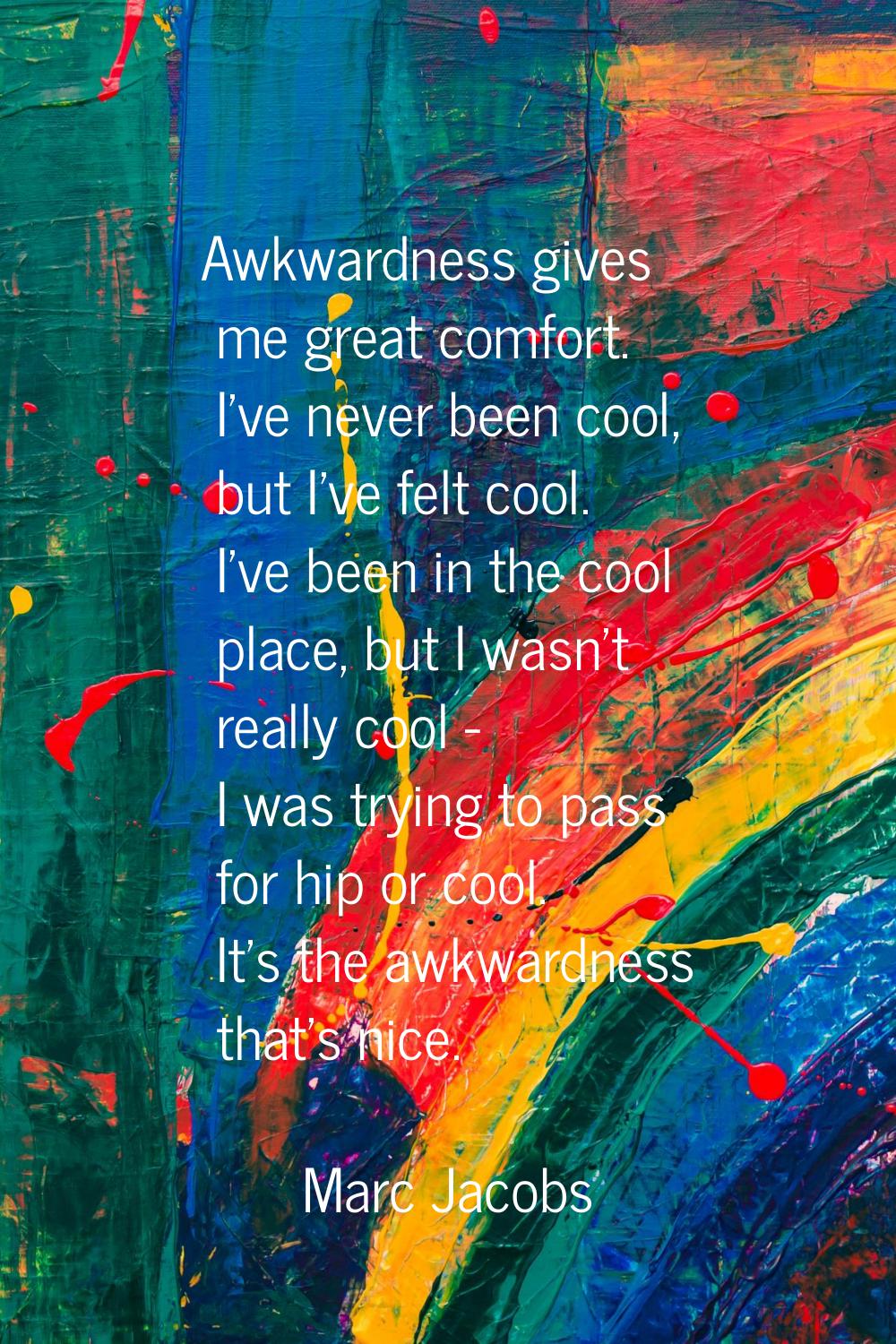 Awkwardness gives me great comfort. I've never been cool, but I've felt cool. I've been in the cool