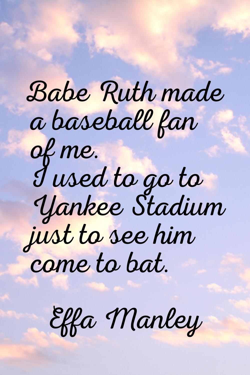 Babe Ruth made a baseball fan of me. I used to go to Yankee Stadium just to see him come to bat.