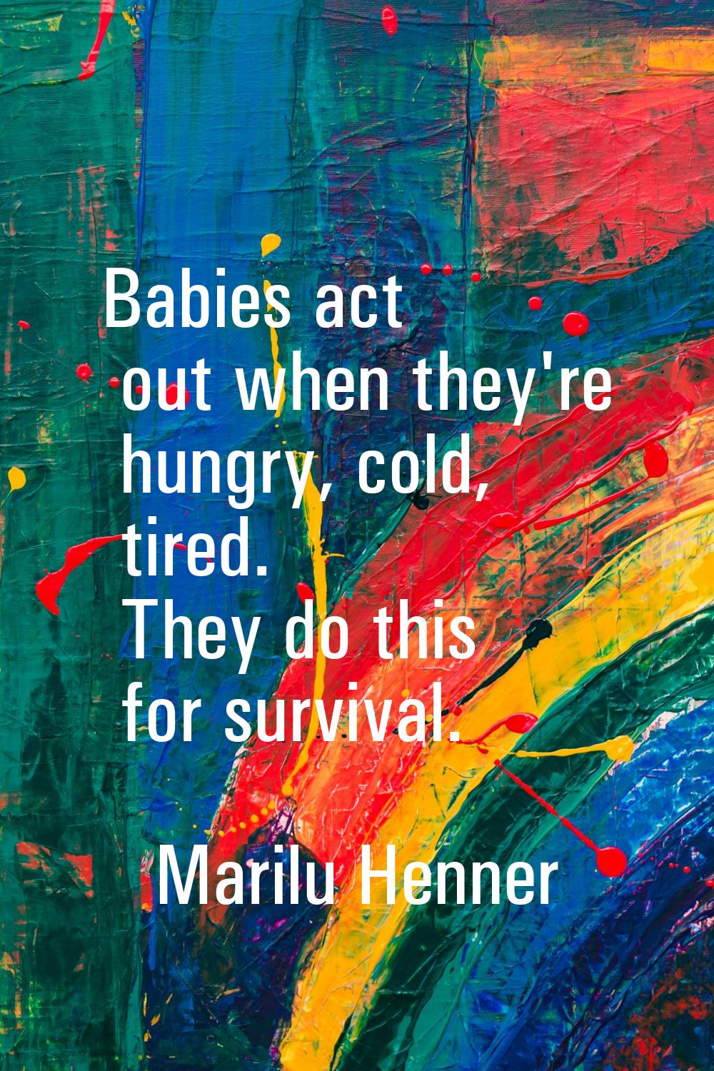 Babies act out when they're hungry, cold, tired. They do this for survival.