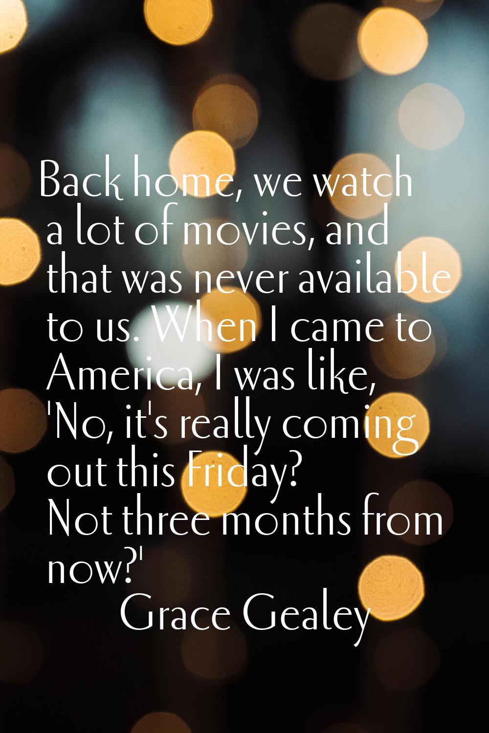 Back home, we watch a lot of movies, and that was never available to us. When I came to America, I 
