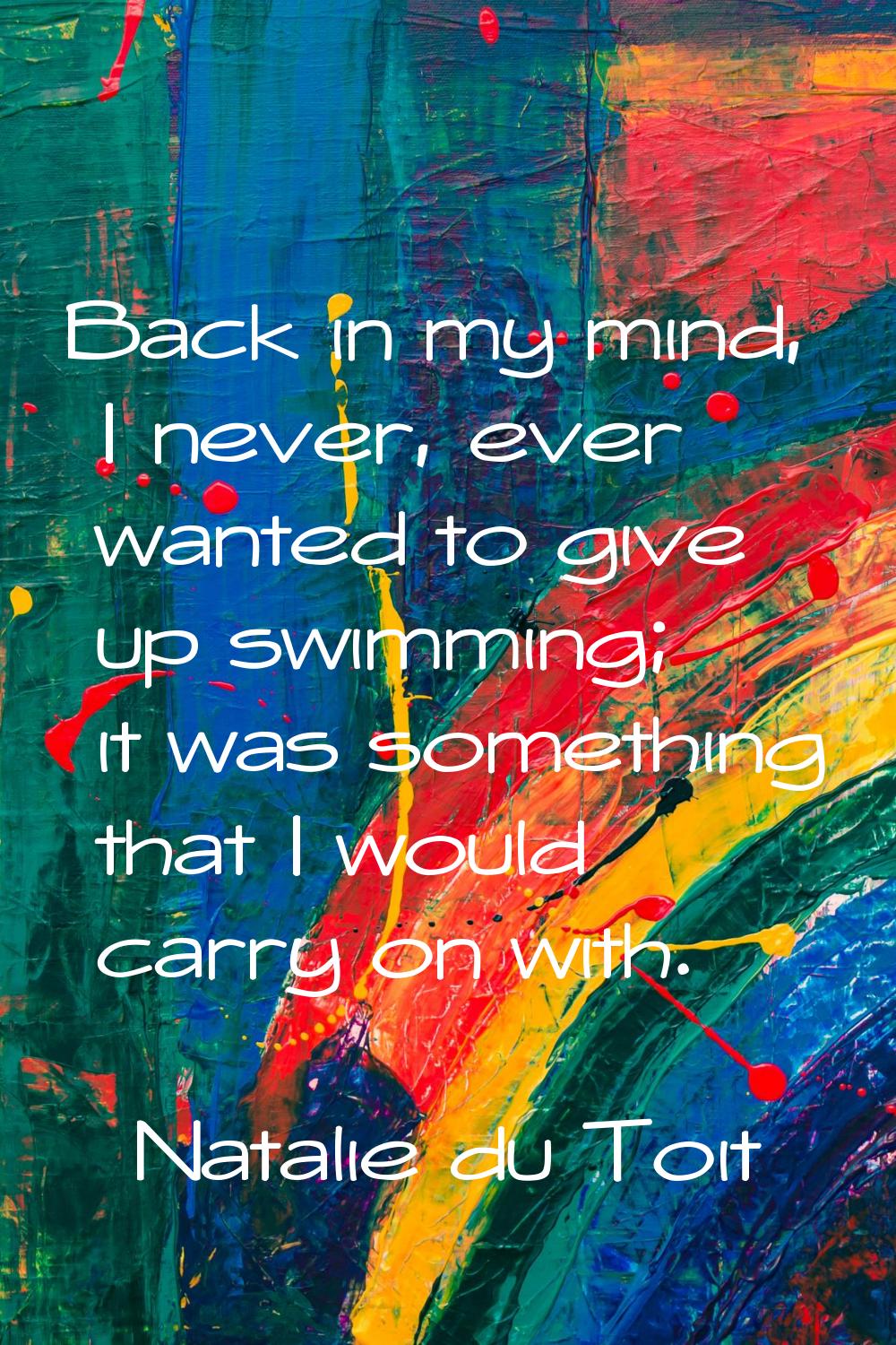 Back in my mind, I never, ever wanted to give up swimming; it was something that I would carry on w