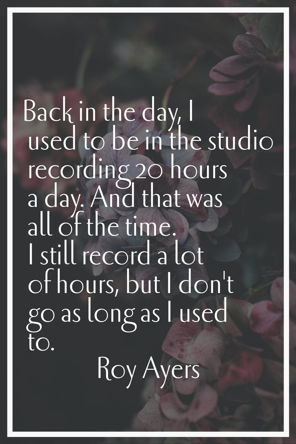 Back in the day, I used to be in the studio recording 20 hours a day. And that was all of the time.
