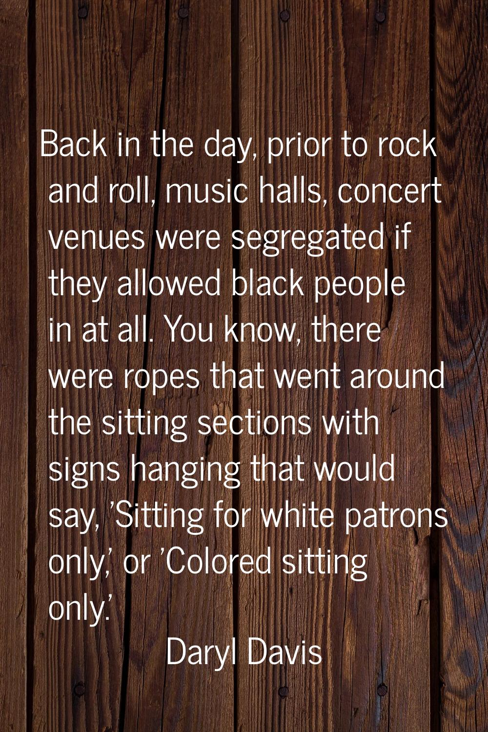 Back in the day, prior to rock and roll, music halls, concert venues were segregated if they allowe