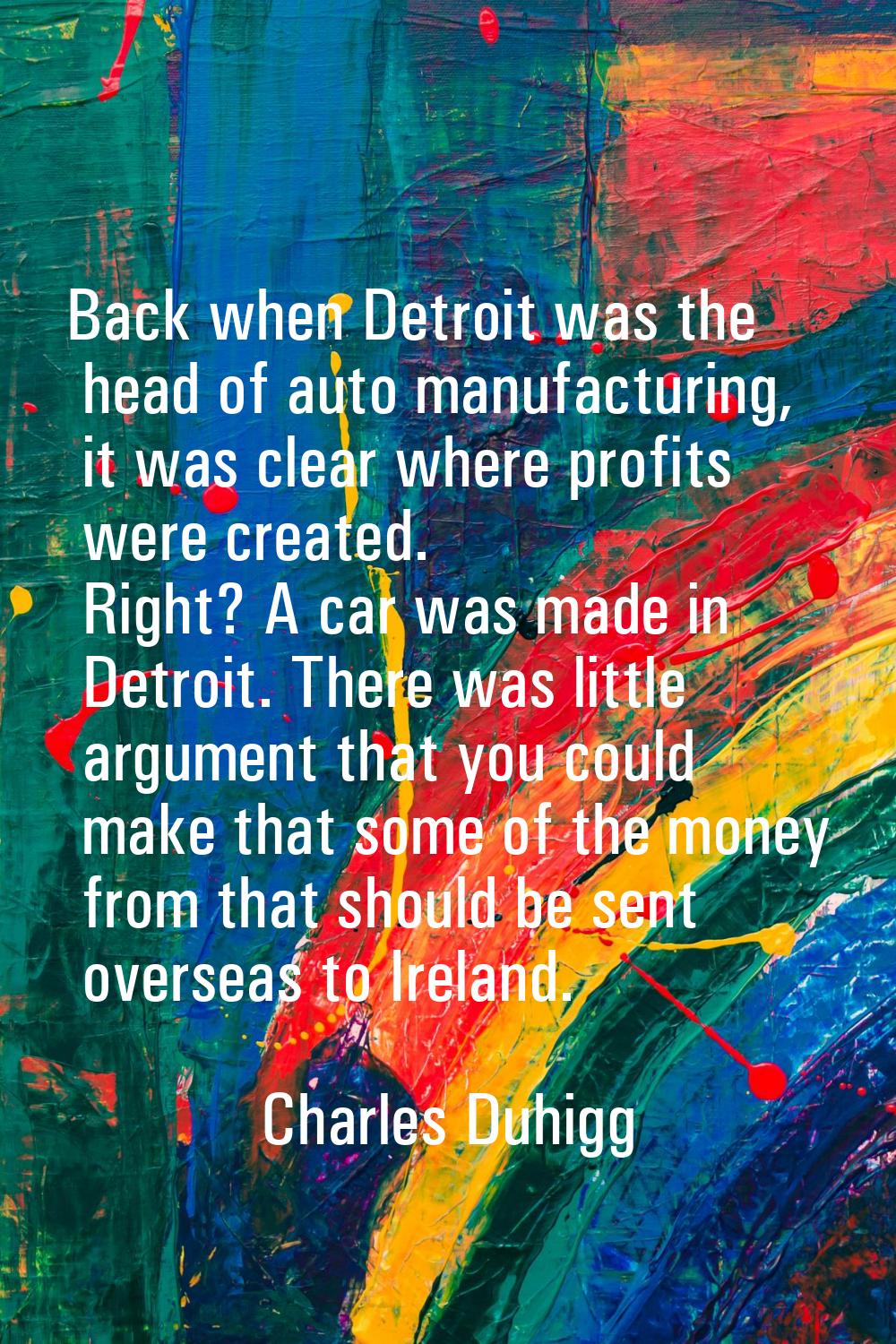 Back when Detroit was the head of auto manufacturing, it was clear where profits were created. Righ