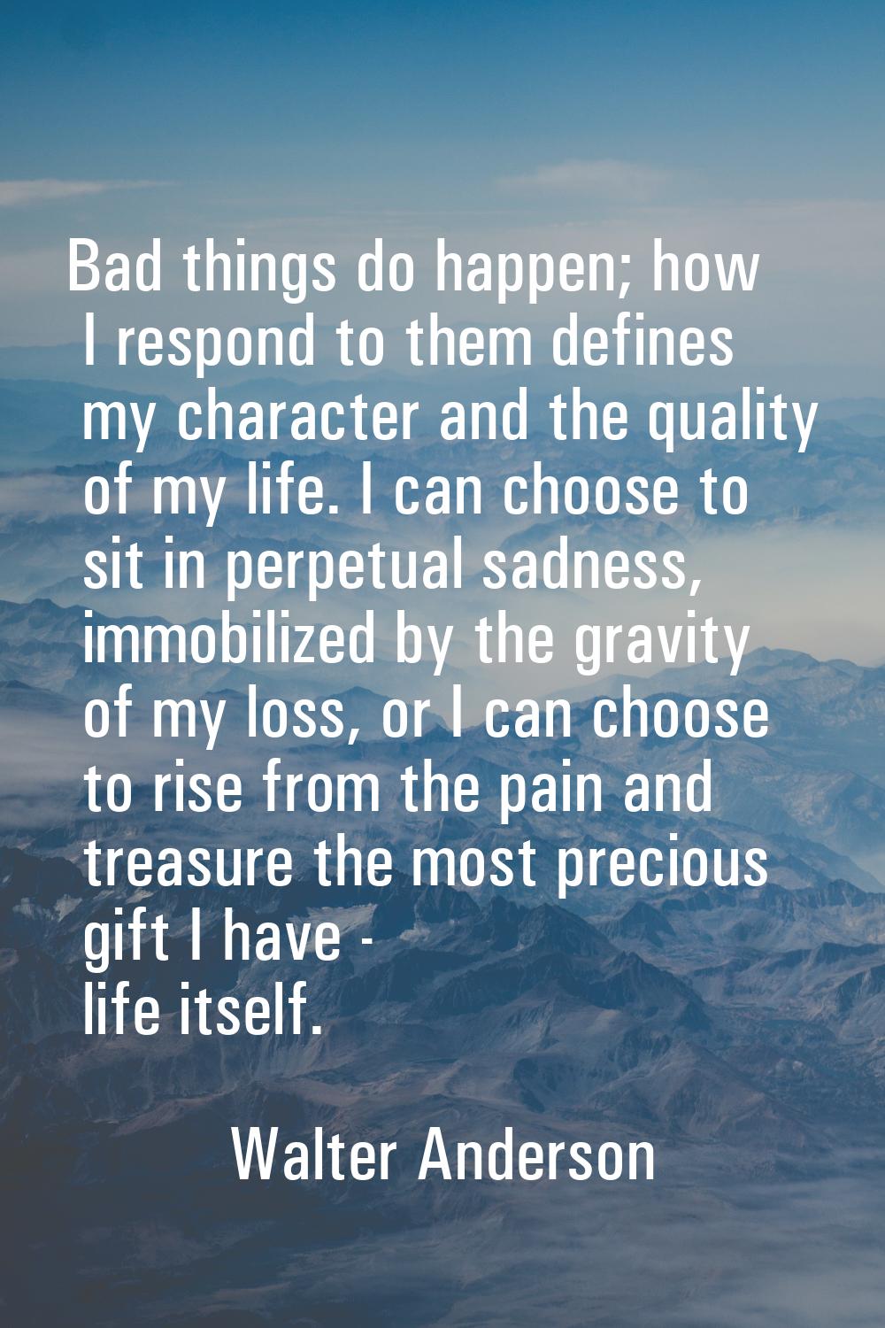 Bad things do happen; how I respond to them defines my character and the quality of my life. I can 