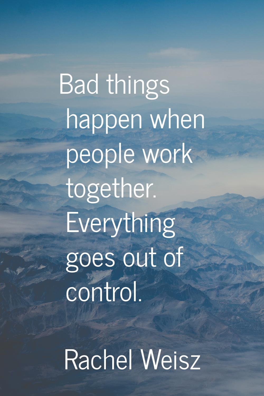 Bad things happen when people work together. Everything goes out of control.