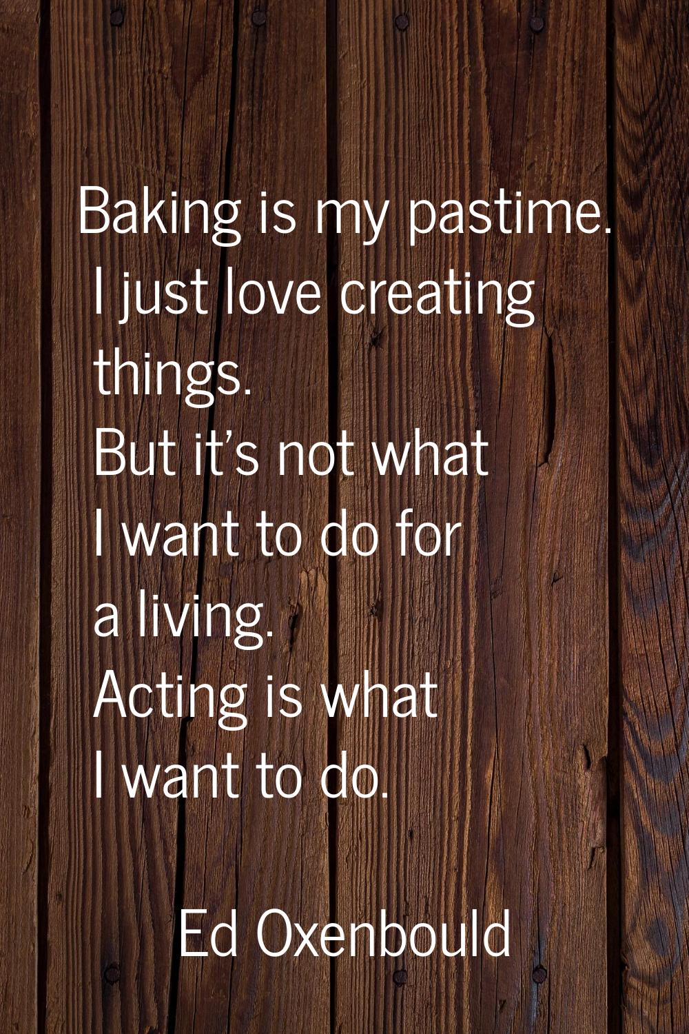 Baking is my pastime. I just love creating things. But it's not what I want to do for a living. Act