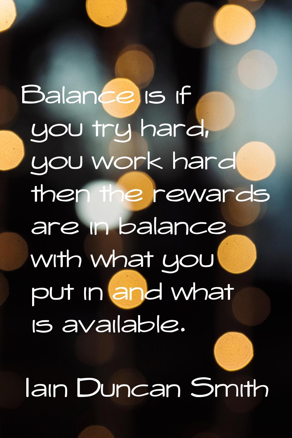 Balance is if you try hard, you work hard then the rewards are in balance with what you put in and 
