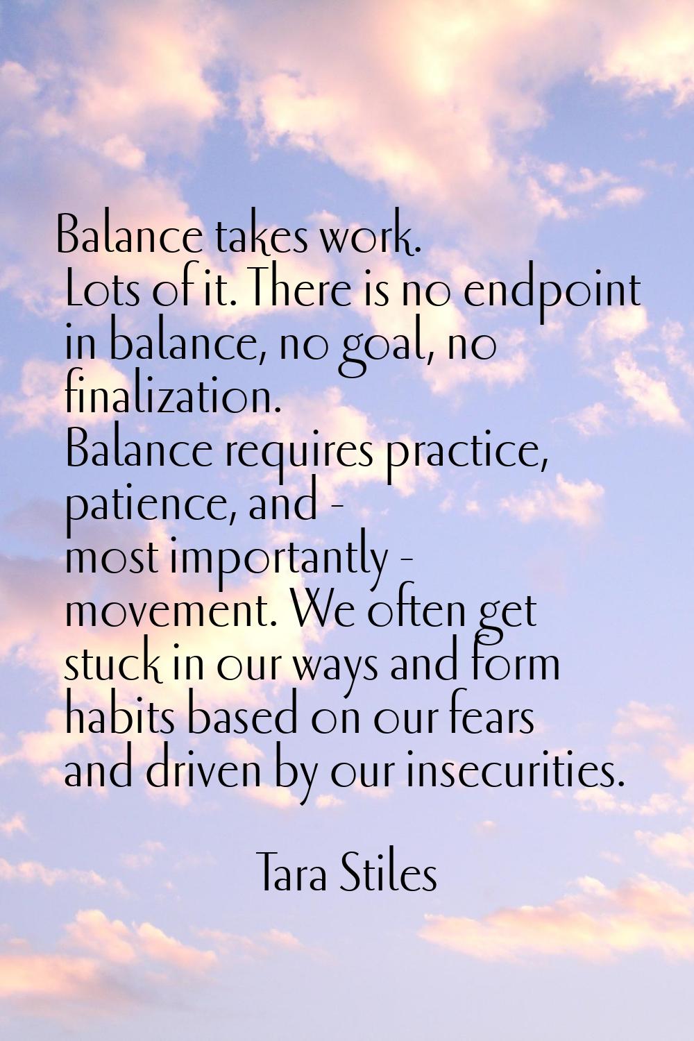 Balance takes work. Lots of it. There is no endpoint in balance, no goal, no finalization. Balance 