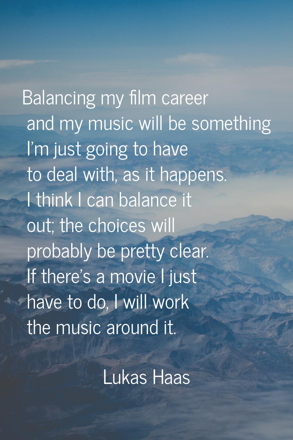 Balancing my film career and my music will be something I'm just going to have to deal with, as it 