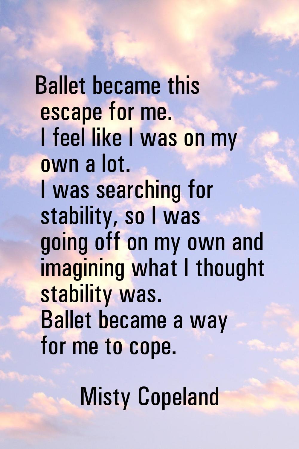 Ballet became this escape for me. I feel like I was on my own a lot. I was searching for stability,