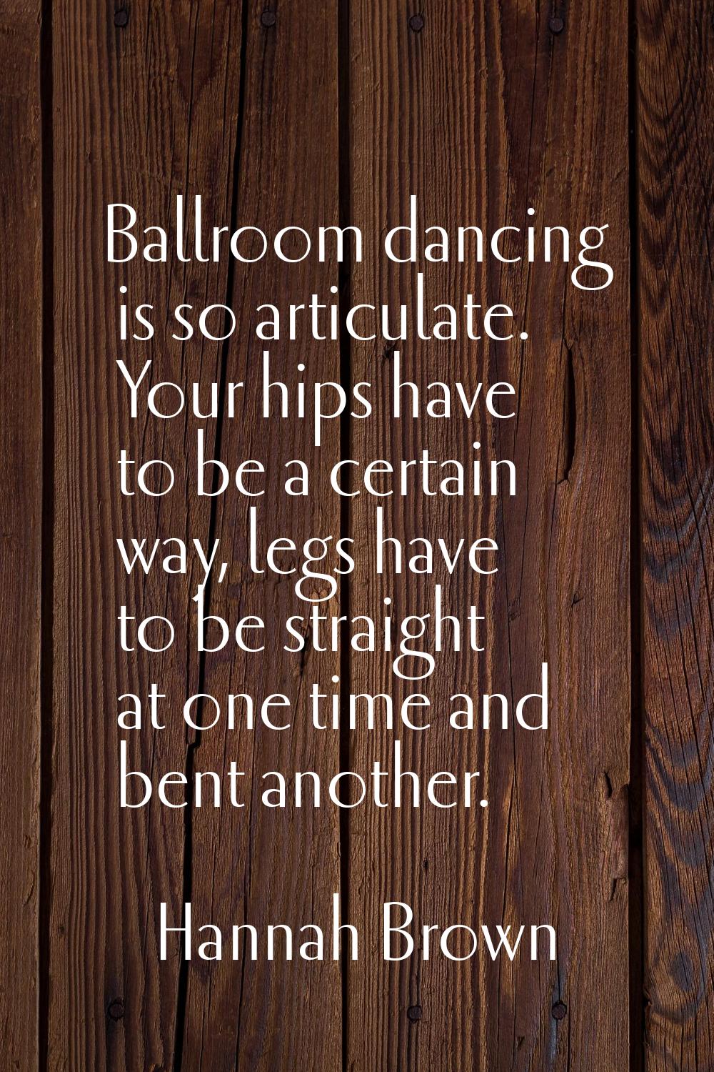 Ballroom dancing is so articulate. Your hips have to be a certain way, legs have to be straight at 